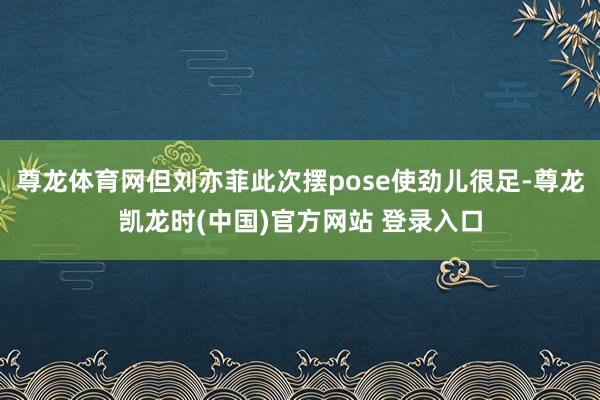尊龙体育网但刘亦菲此次摆pose使劲儿很足-尊龙凯龙时(中国)官方网站 登录入口