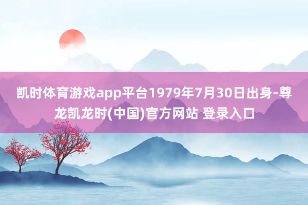 凯时体育游戏app平台1979年7月30日出身-尊龙凯龙时(中国)官方网站 登录入口