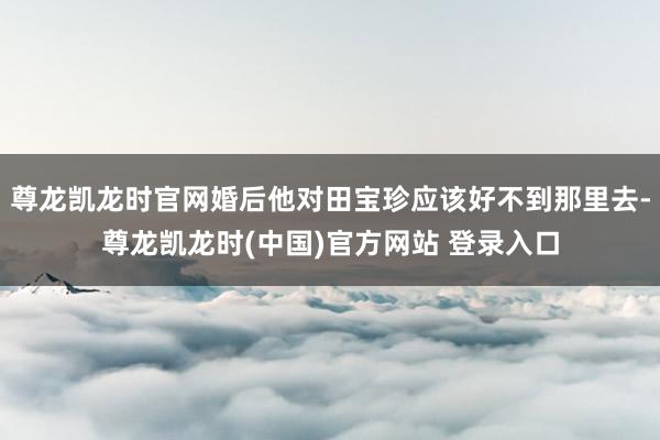 尊龙凯龙时官网婚后他对田宝珍应该好不到那里去-尊龙凯龙时(中国)官方网站 登录入口