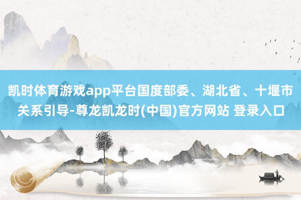 凯时体育游戏app平台国度部委、湖北省、十堰市关系引导-尊龙凯龙时(中国)官方网站 登录入口