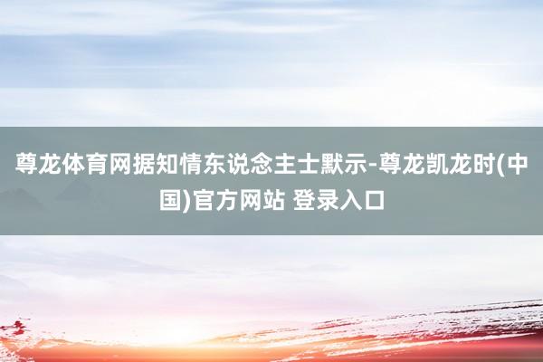 尊龙体育网据知情东说念主士默示-尊龙凯龙时(中国)官方网站 登录入口