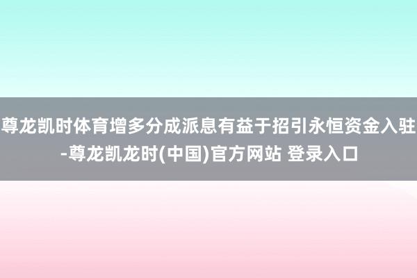尊龙凯时体育增多分成派息有益于招引永恒资金入驻-尊龙凯龙时(中国)官方网站 登录入口