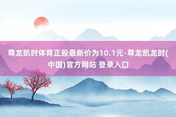 尊龙凯时体育正股最新价为10.1元-尊龙凯龙时(中国)官方网站 登录入口