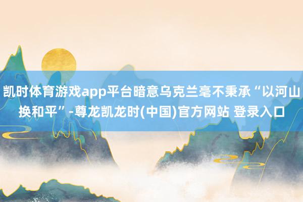凯时体育游戏app平台暗意乌克兰毫不秉承“以河山换和平”-尊龙凯龙时(中国)官方网站 登录入口