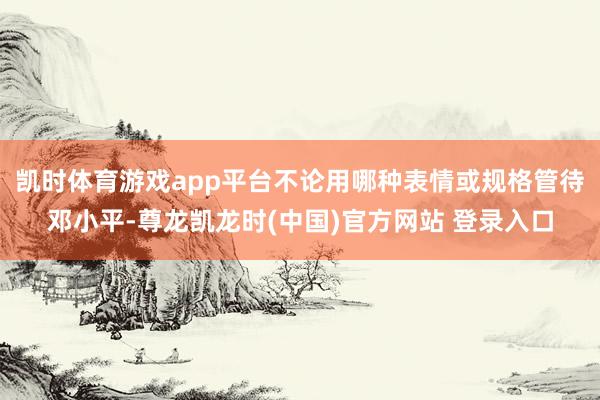 凯时体育游戏app平台不论用哪种表情或规格管待邓小平-尊龙凯龙时(中国)官方网站 登录入口