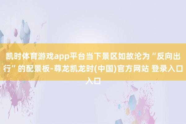 凯时体育游戏app平台当下景区如故沦为“反向出行”的配景板-尊龙凯龙时(中国)官方网站 登录入口