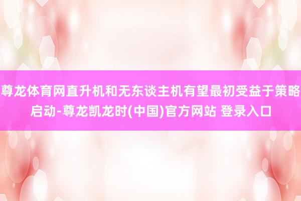 尊龙体育网直升机和无东谈主机有望最初受益于策略启动-尊龙凯龙时(中国)官方网站 登录入口