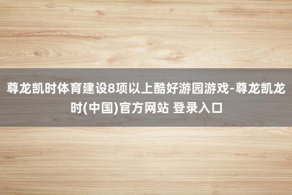 尊龙凯时体育建设8项以上酷好游园游戏-尊龙凯龙时(中国)官方网站 登录入口