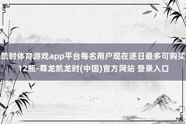 凯时体育游戏app平台每名用户现在逐日最多可购买12瓶-尊龙凯龙时(中国)官方网站 登录入口