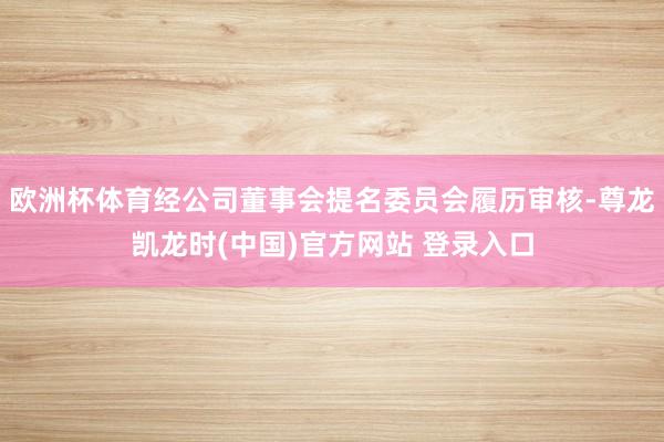 欧洲杯体育经公司董事会提名委员会履历审核-尊龙凯龙时(中国)官方网站 登录入口