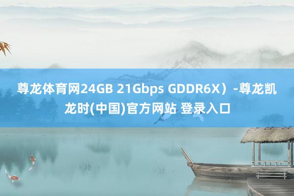 尊龙体育网24GB 21Gbps GDDR6X）-尊龙凯龙时(中国)官方网站 登录入口