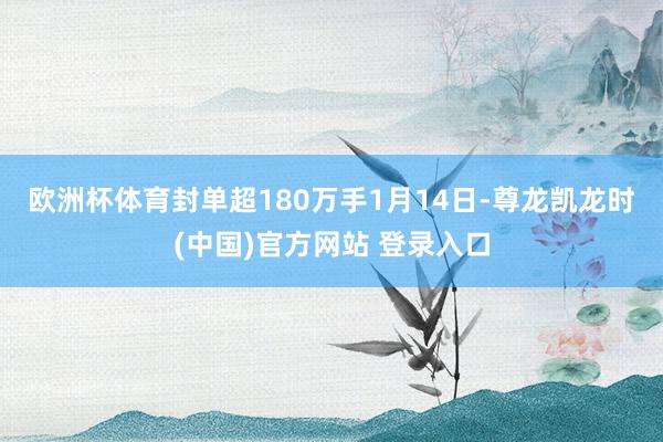 欧洲杯体育封单超180万手　　1月14日-尊龙凯龙时(中国)官方网站 登录入口