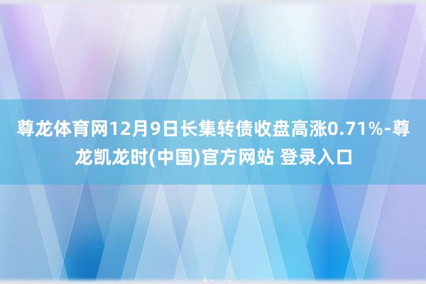 尊龙体育网12月9日长集转债收盘高涨0.71%-尊龙凯龙时(中国)官方网站 登录入口