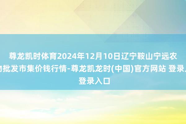 尊龙凯时体育2024年12月10日辽宁鞍山宁远农产物批发市集价钱行情-尊龙凯龙时(中国)官方网站 登录入口