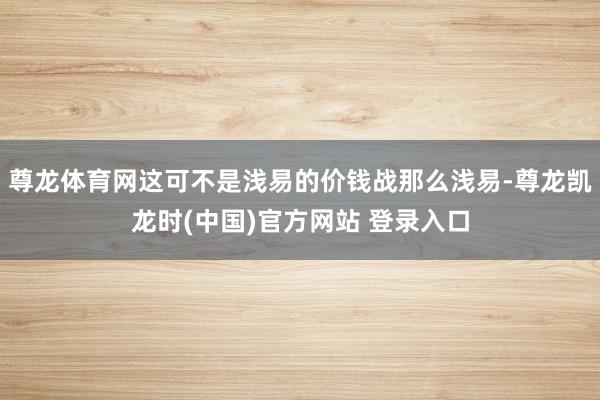 尊龙体育网这可不是浅易的价钱战那么浅易-尊龙凯龙时(中国)官方网站 登录入口