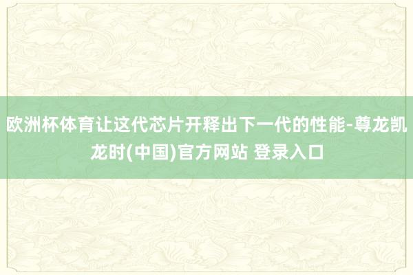 欧洲杯体育让这代芯片开释出下一代的性能-尊龙凯龙时(中国)官方网站 登录入口