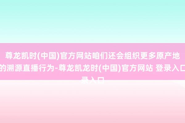 尊龙凯时(中国)官方网站咱们还会组织更多原产地的溯源直播行为-尊龙凯龙时(中国)官方网站 登录入口