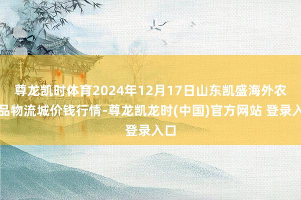 尊龙凯时体育2024年12月17日山东凯盛海外农居品物流城价钱行情-尊龙凯龙时(中国)官方网站 登录入口