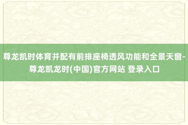 尊龙凯时体育并配有前排座椅透风功能和全景天窗-尊龙凯龙时(中国)官方网站 登录入口