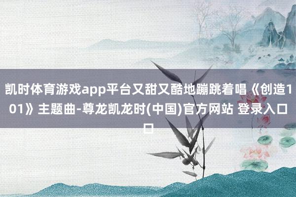 凯时体育游戏app平台又甜又酷地蹦跳着唱《创造101》主题曲-尊龙凯龙时(中国)官方网站 登录入口
