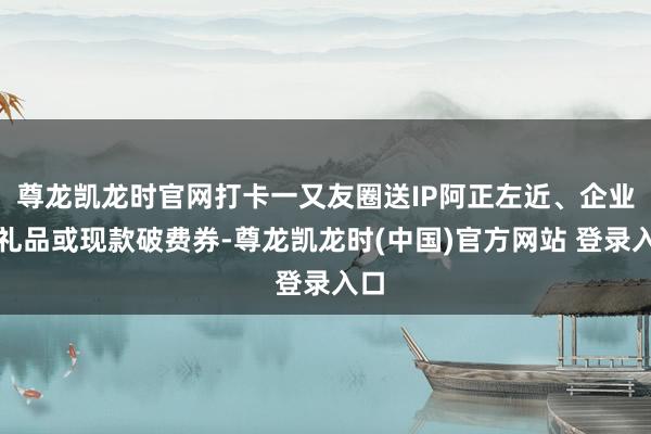 尊龙凯龙时官网打卡一又友圈送IP阿正左近、企业小礼品或现款破费券-尊龙凯龙时(中国)官方网站 登录入口