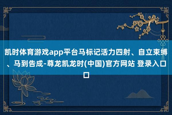 凯时体育游戏app平台马标记活力四射、自立束缚、马到告成-尊龙凯龙时(中国)官方网站 登录入口