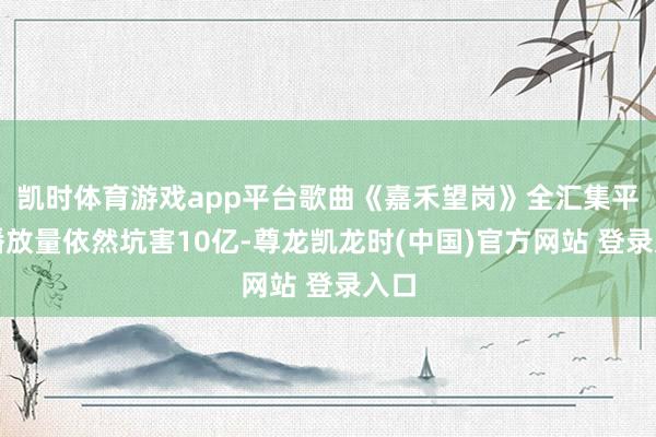 凯时体育游戏app平台歌曲《嘉禾望岗》全汇集平台播放量依然坑害10亿-尊龙凯龙时(中国)官方网站 登录入口