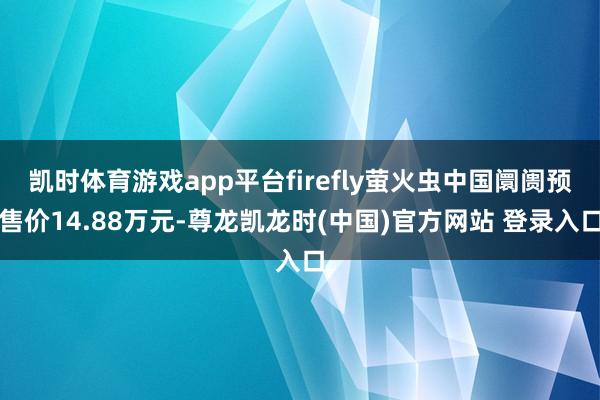 凯时体育游戏app平台firefly萤火虫中国阛阓预售价14.88万元-尊龙凯龙时(中国)官方网站 登录入口