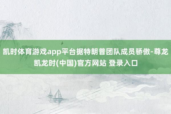凯时体育游戏app平台据特朗普团队成员骄傲-尊龙凯龙时(中国)官方网站 登录入口