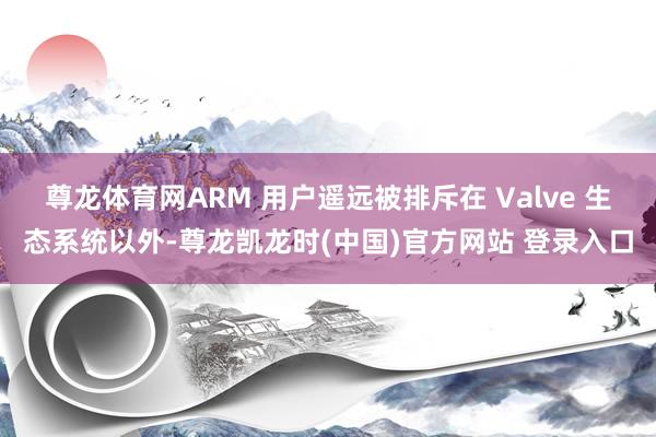 尊龙体育网ARM 用户遥远被排斥在 Valve 生态系统以外-尊龙凯龙时(中国)官方网站 登录入口