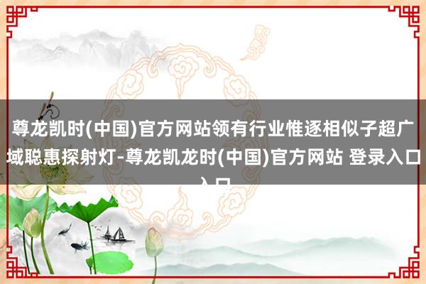 尊龙凯时(中国)官方网站领有行业惟逐相似子超广域聪惠探射灯-尊龙凯龙时(中国)官方网站 登录入口