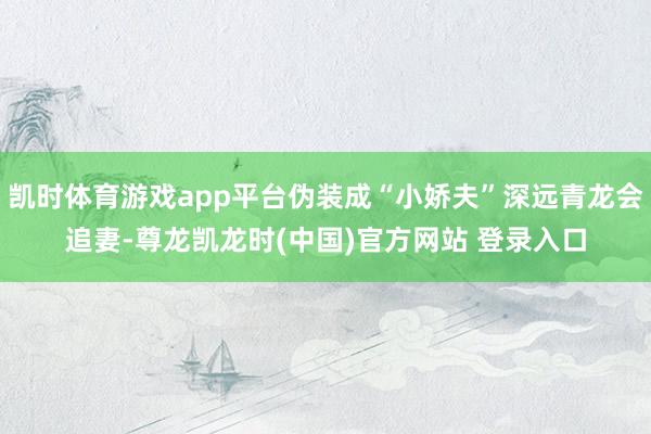 凯时体育游戏app平台伪装成“小娇夫”深远青龙会追妻-尊龙凯龙时(中国)官方网站 登录入口