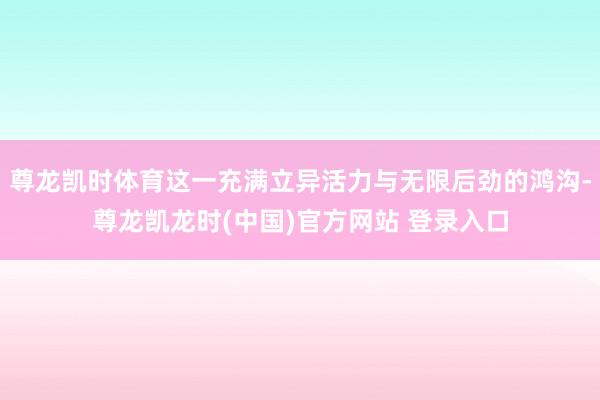 尊龙凯时体育这一充满立异活力与无限后劲的鸿沟-尊龙凯龙时(中国)官方网站 登录入口