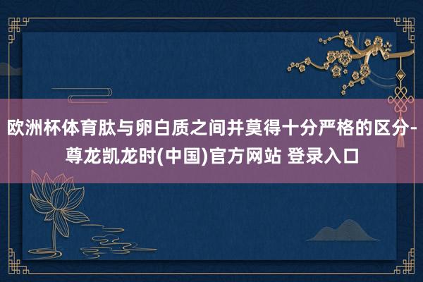 欧洲杯体育肽与卵白质之间并莫得十分严格的区分-尊龙凯龙时(中国)官方网站 登录入口