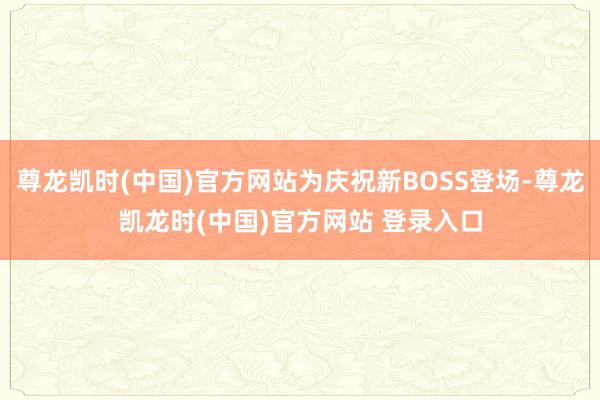尊龙凯时(中国)官方网站为庆祝新BOSS登场-尊龙凯龙时(中国)官方网站 登录入口