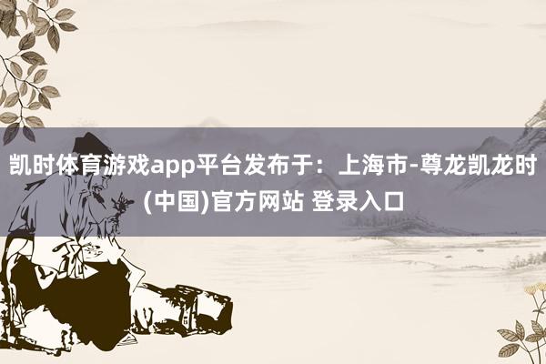 凯时体育游戏app平台发布于：上海市-尊龙凯龙时(中国)官方网站 登录入口