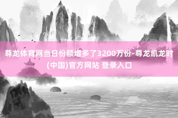 尊龙体育网当日份额增多了3200万份-尊龙凯龙时(中国)官方网站 登录入口