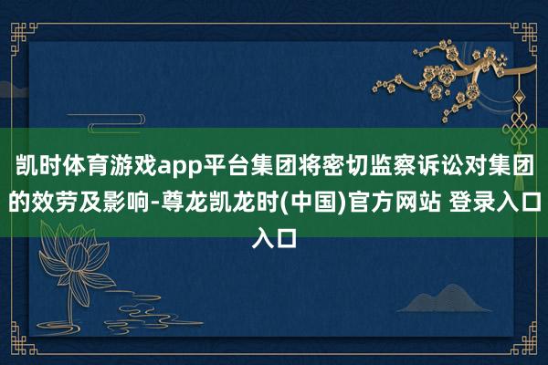 凯时体育游戏app平台集团将密切监察诉讼对集团的效劳及影响-尊龙凯龙时(中国)官方网站 登录入口