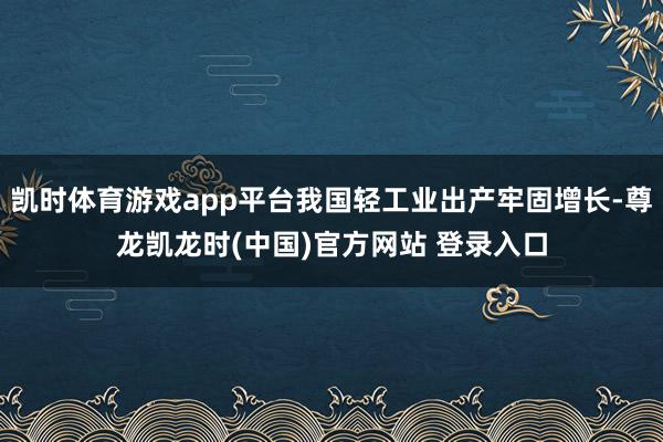 凯时体育游戏app平台我国轻工业出产牢固增长-尊龙凯龙时(中国)官方网站 登录入口