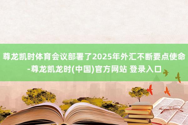 尊龙凯时体育会议部署了2025年外汇不断要点使命-尊龙凯龙时(中国)官方网站 登录入口