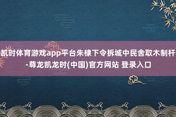 凯时体育游戏app平台朱棣下令拆城中民舍取木制杆-尊龙凯龙时(中国)官方网站 登录入口