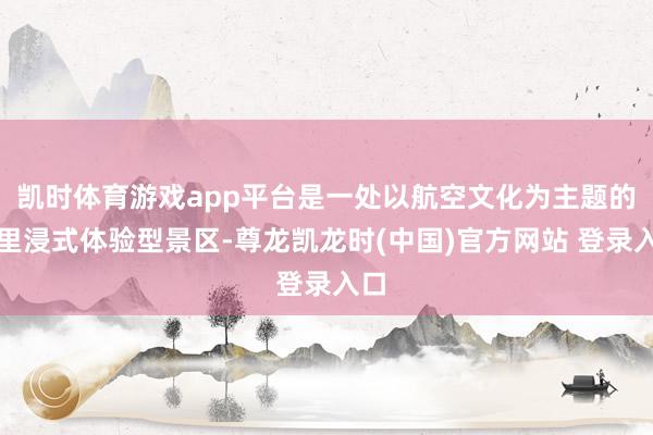 凯时体育游戏app平台是一处以航空文化为主题的千里浸式体验型景区-尊龙凯龙时(中国)官方网站 登录入口