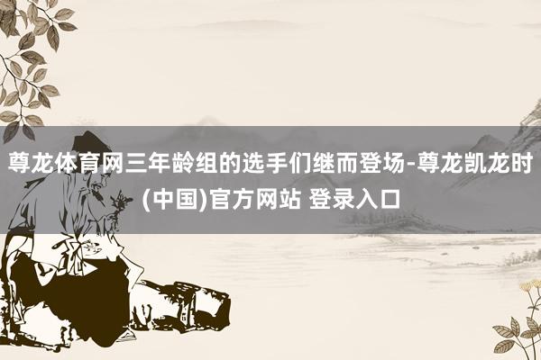 尊龙体育网三年龄组的选手们继而登场-尊龙凯龙时(中国)官方网站 登录入口