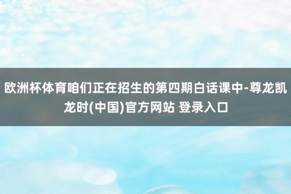 欧洲杯体育咱们正在招生的第四期白话课中-尊龙凯龙时(中国)官方网站 登录入口