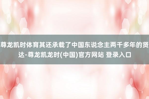 尊龙凯时体育其还承载了中国东说念主两千多年的贤达-尊龙凯龙时(中国)官方网站 登录入口