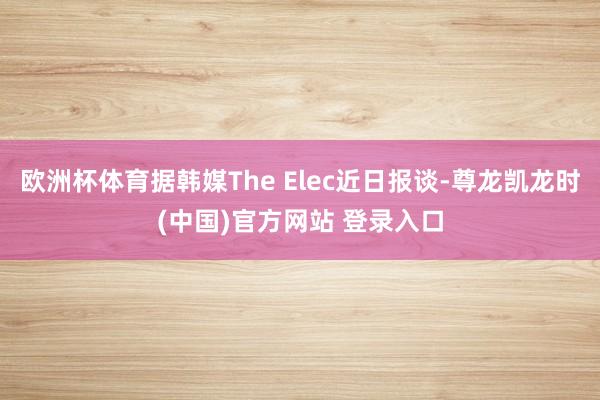 欧洲杯体育据韩媒The Elec近日报谈-尊龙凯龙时(中国)官方网站 登录入口