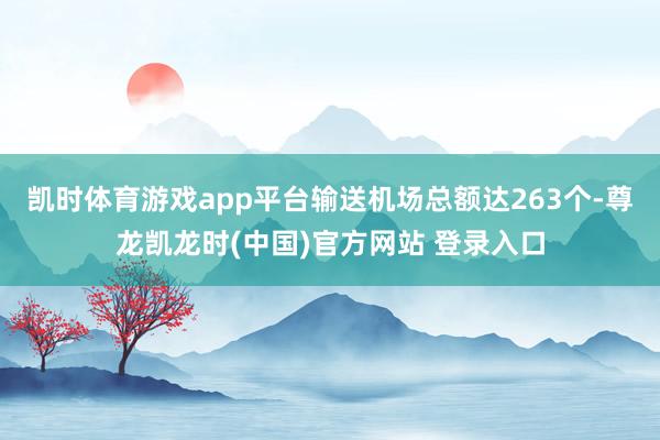 凯时体育游戏app平台输送机场总额达263个-尊龙凯龙时(中国)官方网站 登录入口