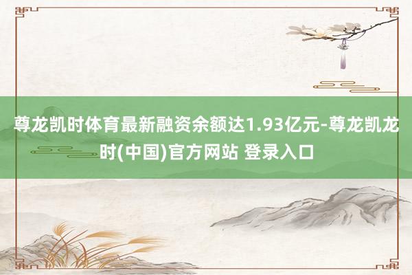 尊龙凯时体育最新融资余额达1.93亿元-尊龙凯龙时(中国)官方网站 登录入口