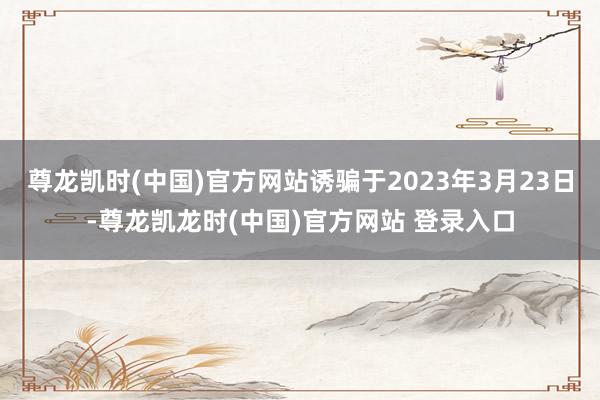 尊龙凯时(中国)官方网站诱骗于2023年3月23日-尊龙凯龙时(中国)官方网站 登录入口