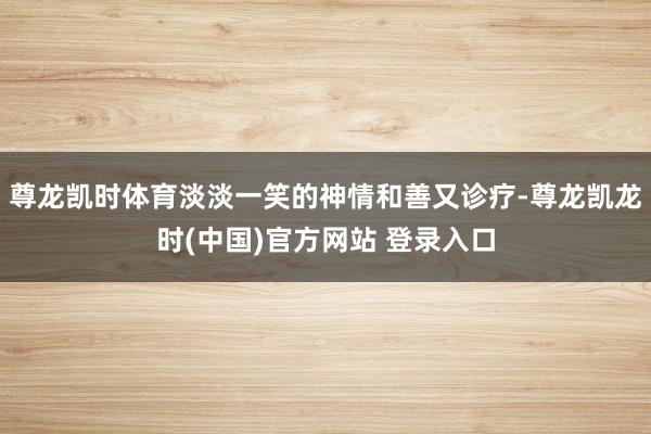 尊龙凯时体育淡淡一笑的神情和善又诊疗-尊龙凯龙时(中国)官方网站 登录入口